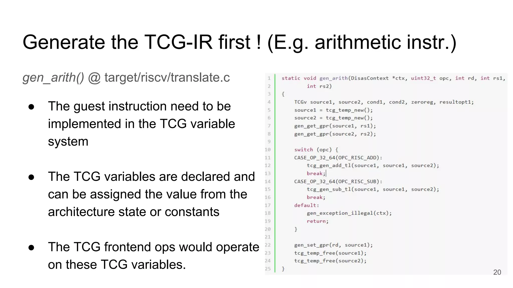Generate the TCG-IR first ! (E.g. arithmetic instr.)
gen_arith() @ target/riscv/translate.c
● The guest instruction need to be
implemented in the TCG variable
system
● The TCG variables are declared and
can be assigned the value from the
architecture state or constants
● The TCG frontend ops would operate
on these TCG variables. 20
 