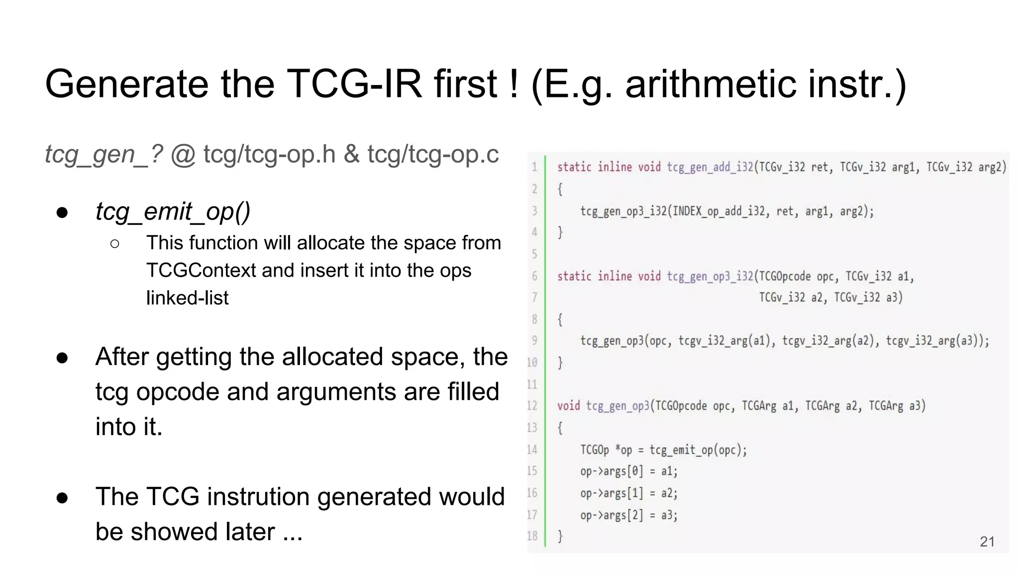 Generate the TCG-IR first ! (E.g. arithmetic instr.)
tcg_gen_? @ tcg/tcg-op.h & tcg/tcg-op.c
● tcg_emit_op()
○ This function will allocate the space from
TCGContext and insert it into the ops
linked-list
● After getting the allocated space, the
tcg opcode and arguments are filled
into it.
● The TCG instrution generated would
be showed later ... 21
 