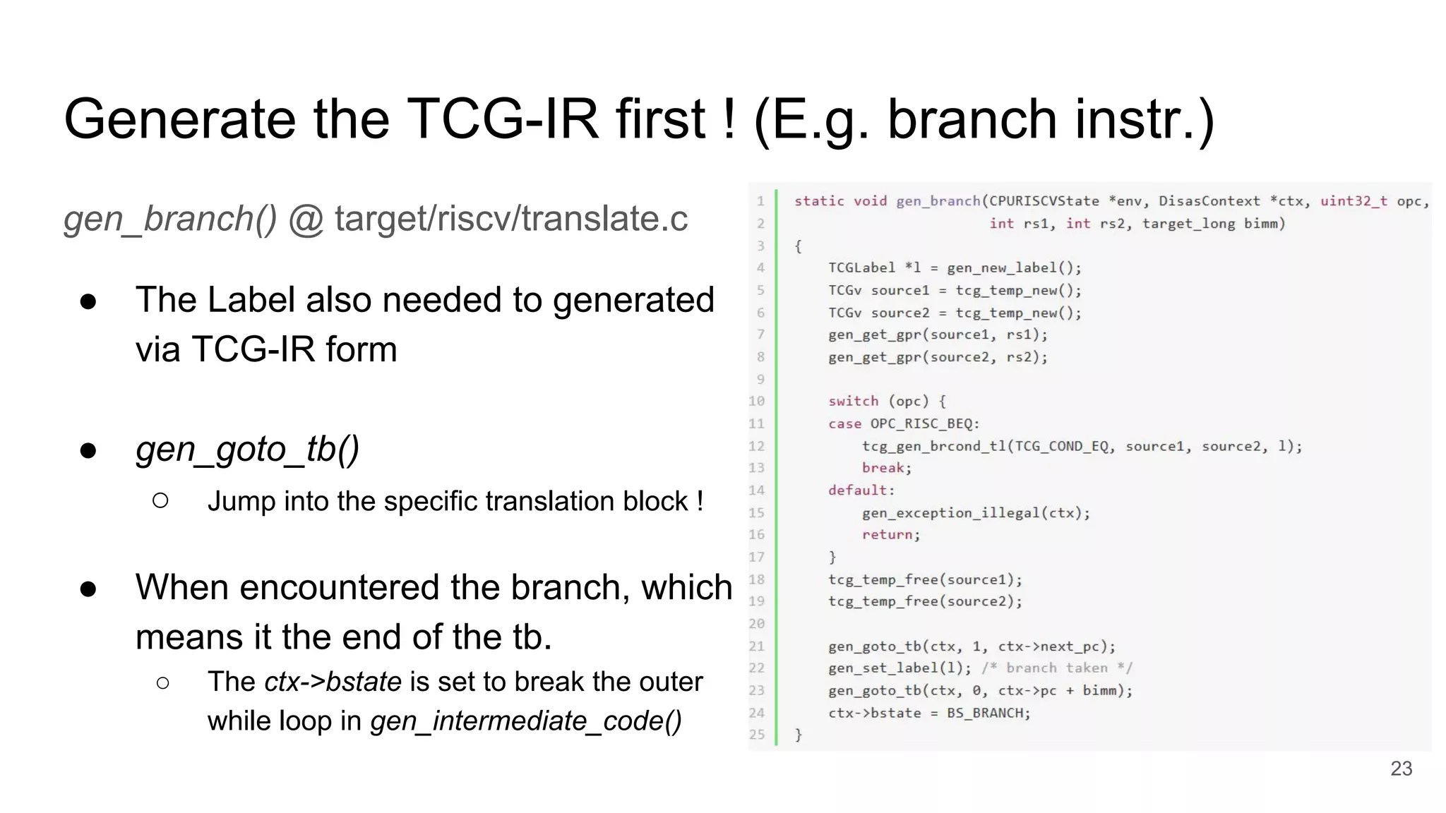 Generate the TCG-IR first ! (E.g. branch instr.)
gen_branch() @ target/riscv/translate.c
● The Label also needed to generated
via TCG-IR form
● gen_goto_tb()
○ Jump into the specific translation block !
● When encountered the branch, which
means it the end of the tb.
○ The ctx->bstate is set to break the outer
while loop in gen_intermediate_code()
23
 