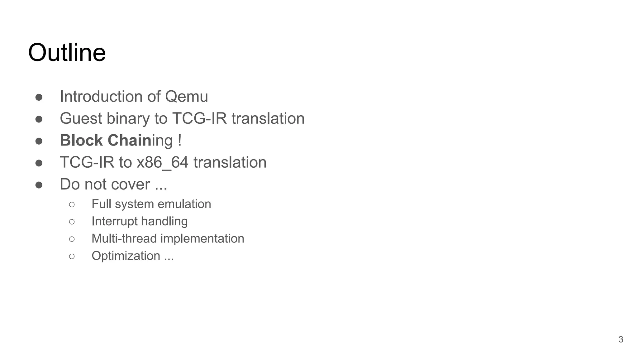 Outline
● Introduction of Qemu
● Guest binary to TCG-IR translation
● Block Chaining !
● TCG-IR to x86_64 translation
● Do not cover ...
○ Full system emulation
○ Interrupt handling
○ Multi-thread implementation
○ Optimization ...
3
 