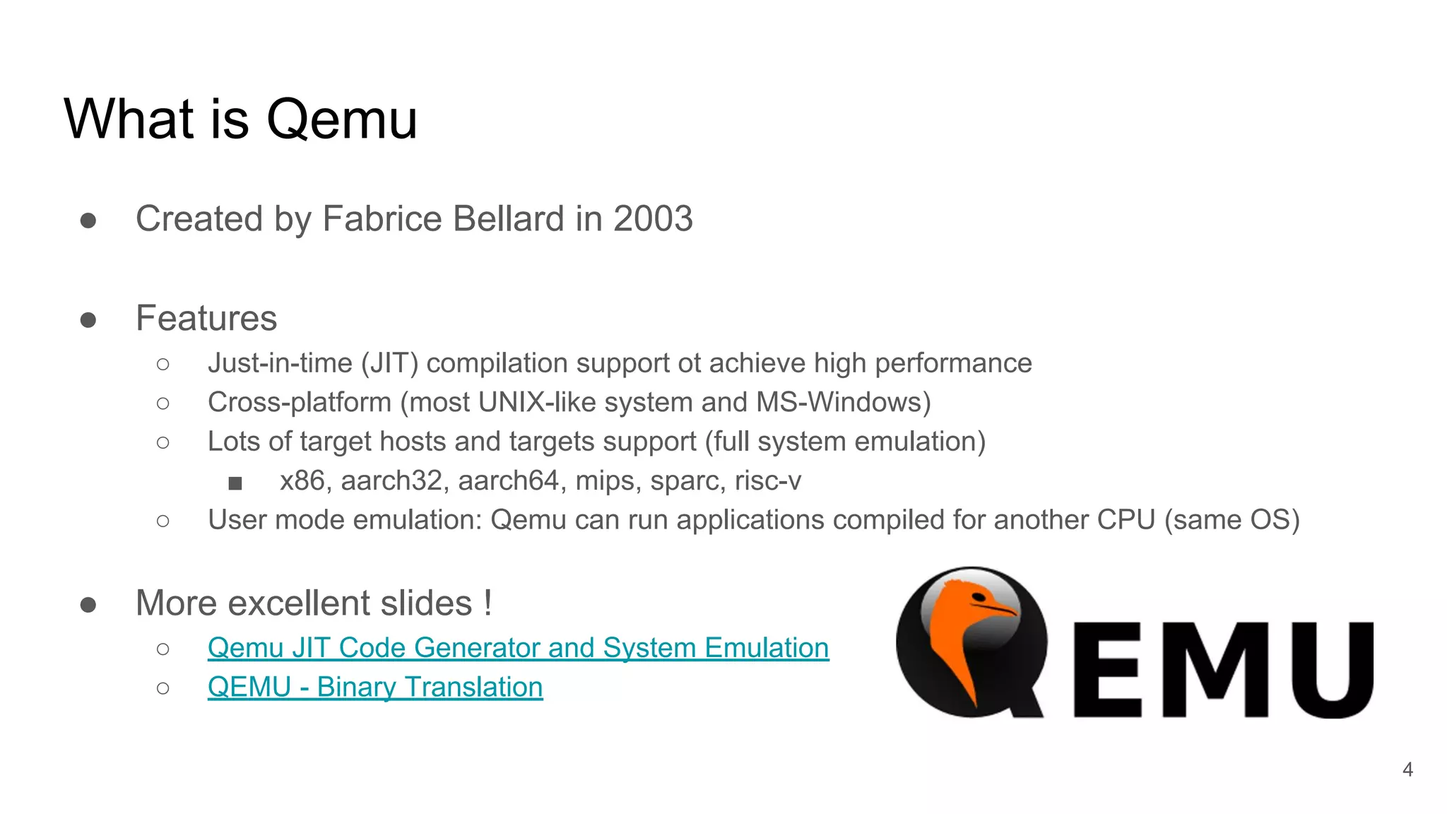 ● Created by Fabrice Bellard in 2003
● Features
○ Just-in-time (JIT) compilation support ot achieve high performance
○ Cross-platform (most UNIX-like system and MS-Windows)
○ Lots of target hosts and targets support (full system emulation)
■ x86, aarch32, aarch64, mips, sparc, risc-v
○ User mode emulation: Qemu can run applications compiled for another CPU (same OS)
● More excellent slides !
○ Qemu JIT Code Generator and System Emulation
○ QEMU - Binary Translation
What is Qemu
4
 