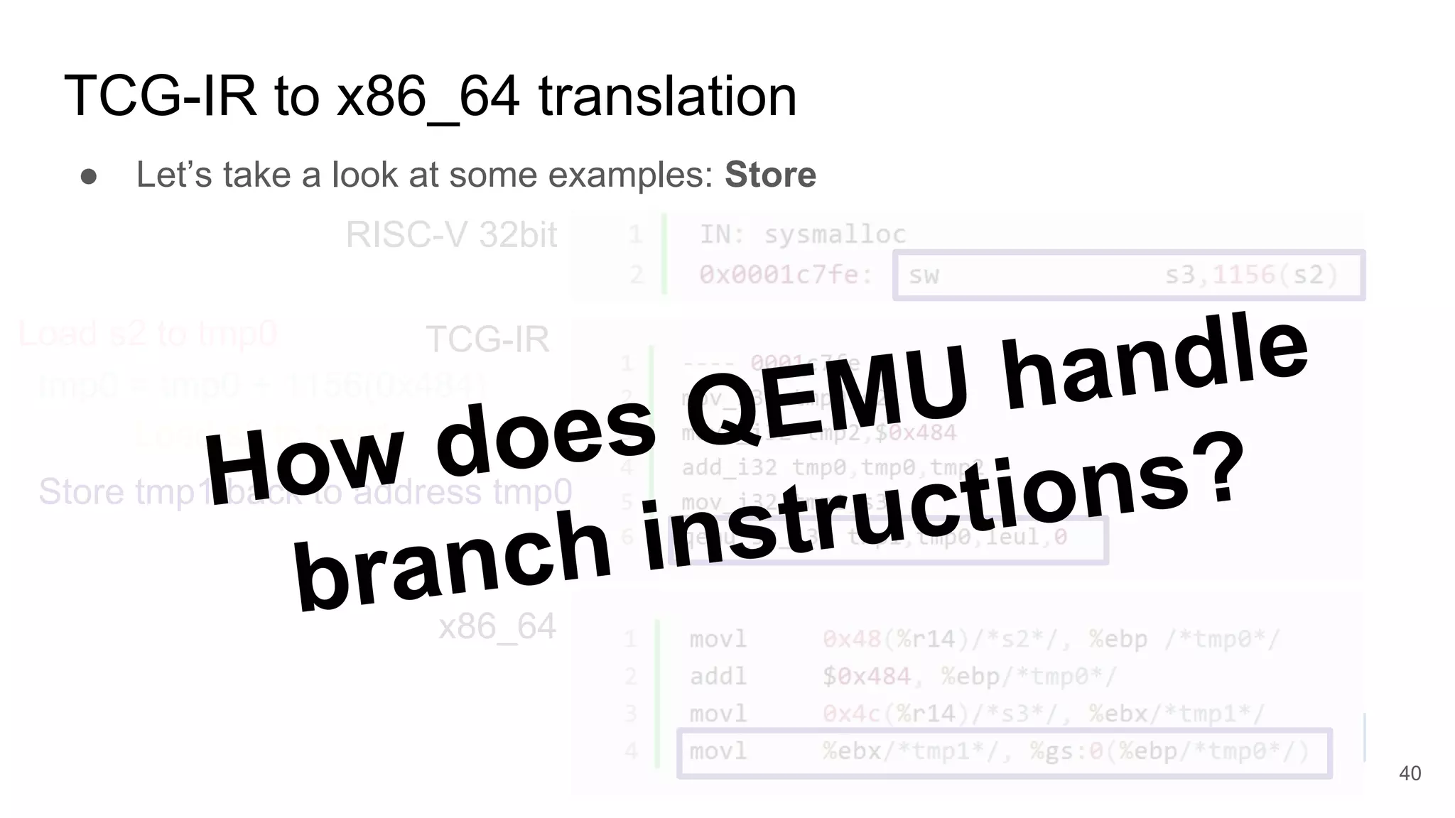 TCG-IR to x86_64 translation
RISC-V 32bit
TCG-IR
x86_64
● Let’s take a look at some examples: Store
tmp0 = tmp0 + 1156(0x484)
Load s2 to tmp0
Load s3 to tmp1
Store tmp1 back to address tmp0How does QEMU handle
branch instructions?
40
 