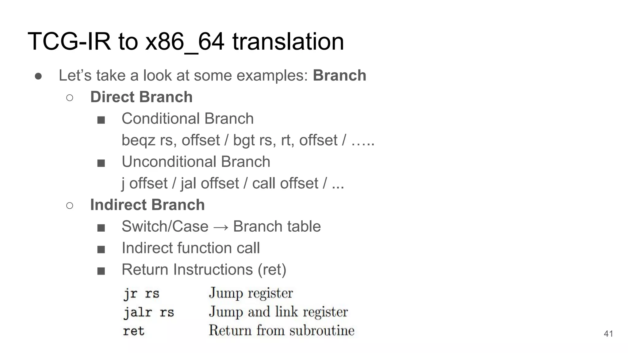 TCG-IR to x86_64 translation
● Let’s take a look at some examples: Branch
○ Direct Branch
■ Conditional Branch
beqz rs, offset / bgt rs, rt, offset / …..
■ Unconditional Branch
j offset / jal offset / call offset / ...
○ Indirect Branch
■ Switch/Case → Branch table
■ Indirect function call
■ Return Instructions (ret)
41
 