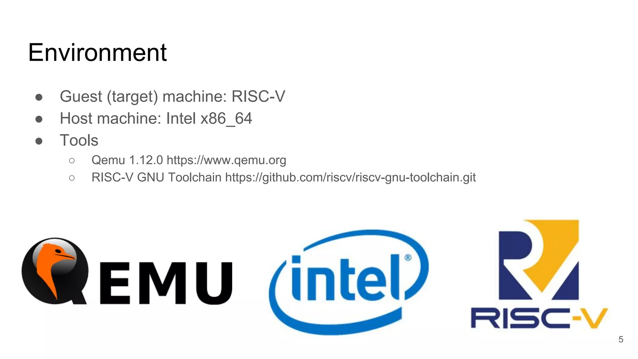 Environment
● Guest (target) machine: RISC-V
● Host machine: Intel x86_64
● Tools
○ Qemu 1.12.0 https://www.qemu.org
○ RISC-V GNU Toolchain https://github.com/riscv/riscv-gnu-toolchain.git
5
 