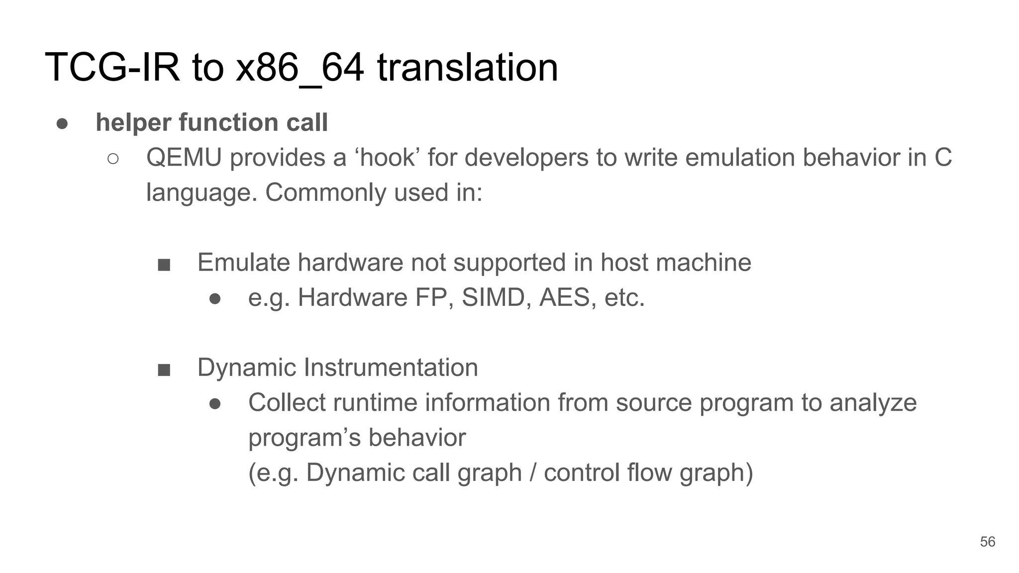 TCG-IR to x86_64 translation
● helper function call
○ QEMU provides a ‘hook’ for developers to write emulation behavior in C
language. Commonly used in:
■ Emulate hardware not supported in host machine
● e.g. Hardware FP, SIMD, AES, etc.
■ Dynamic Instrumentation
● Collect runtime information from source program to analyze
program’s behavior
(e.g. Dynamic call graph / control flow graph)
56
 