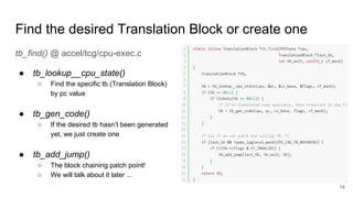 Find the desired Translation Block or create one
tb_find() @ accel/tcg/cpu-exec.c
● tb_lookup__cpu_state()
○ Find the specific tb (Translation Block)
by pc value
● tb_gen_code()
○ If the desired tb hasn’t been generated
yet, we just create one
● tb_add_jump()
○ The block chaining patch point!
○ We will talk about it later ...
14
 