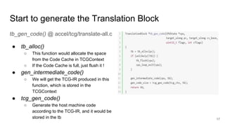 Start to generate the Translation Block
tb_gen_code() @ accel/tcg/translate-all.c
● tb_alloc()
○ This function would allocate the space
from the Code Cache in TCGContext
○ If the Code Cache is full, just flush it !
● gen_intermediate_code()
○ We will get the TCG-IR produced in this
function, which is stored in the
TCGContext
● tcg_gen_code()
○ Generate the host machine code
according to the TCG-IR, and it would be
stored in the tb 17
 
