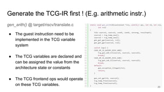 Generate the TCG-IR first ! (E.g. arithmetic instr.)
gen_arith() @ target/riscv/translate.c
● The guest instruction need to be
implemented in the TCG variable
system
● The TCG variables are declared and
can be assigned the value from the
architecture state or constants
● The TCG frontend ops would operate
on these TCG variables. 20
 