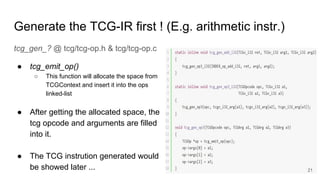 Generate the TCG-IR first ! (E.g. arithmetic instr.)
tcg_gen_? @ tcg/tcg-op.h & tcg/tcg-op.c
● tcg_emit_op()
○ This function will allocate the space from
TCGContext and insert it into the ops
linked-list
● After getting the allocated space, the
tcg opcode and arguments are filled
into it.
● The TCG instrution generated would
be showed later ... 21
 