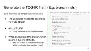 Generate the TCG-IR first ! (E.g. branch instr.)
gen_branch() @ target/riscv/translate.c
● The Label also needed to generated
via TCG-IR form
● gen_goto_tb()
○ Jump into the specific translation block !
● When encountered the branch, which
means it the end of the tb.
○ The ctx->bstate is set to break the outer
while loop in gen_intermediate_code()
23
 
