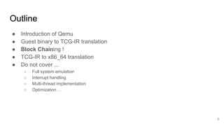 Outline
● Introduction of Qemu
● Guest binary to TCG-IR translation
● Block Chaining !
● TCG-IR to x86_64 translation
● Do not cover ...
○ Full system emulation
○ Interrupt handling
○ Multi-thread implementation
○ Optimization ...
3
 