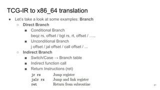 TCG-IR to x86_64 translation
● Let’s take a look at some examples: Branch
○ Direct Branch
■ Conditional Branch
beqz rs, offset / bgt rs, rt, offset / …..
■ Unconditional Branch
j offset / jal offset / call offset / ...
○ Indirect Branch
■ Switch/Case → Branch table
■ Indirect function call
■ Return Instructions (ret)
41
 
