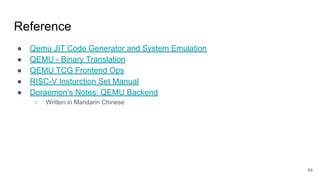 Reference
● Qemu JIT Code Generator and System Emulation
● QEMU - Binary Translation
● QEMU TCG Frontend Ops
● RISC-V Insturction Set Manual
● Doraemon’s Notes: QEMU Backend
○ Written in Mandarin Chinese
68
 