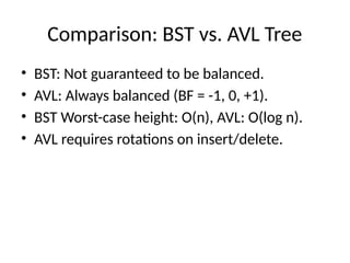 Comparison: BST vs. AVL Tree
• BST: Not guaranteed to be balanced.
• AVL: Always balanced (BF = -1, 0, +1).
• BST Worst-case height: O(n), AVL: O(log n).
• AVL requires rotations on insert/delete.
 