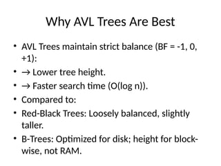 Why AVL Trees Are Best
• AVL Trees maintain strict balance (BF = -1, 0,
+1):
• → Lower tree height.
• → Faster search time (O(log n)).
• Compared to:
• Red-Black Trees: Loosely balanced, slightly
taller.
• B-Trees: Optimized for disk; height for block-
wise, not RAM.
 