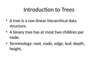 Introduction to Trees
• A tree is a non-linear hierarchical data
structure.
• A binary tree has at most two children per
node.
• Terminology: root, node, edge, leaf, depth,
height.
 