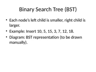 Binary Search Tree (BST)
• Each node’s left child is smaller, right child is
larger.
• Example: Insert 10, 5, 15, 3, 7, 12, 18.
• Diagram: BST representation (to be drawn
manually).
 
