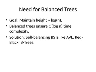 Need for Balanced Trees
• Goal: Maintain height ~ log(n).
• Balanced trees ensure O(log n) time
complexity.
• Solution: Self-balancing BSTs like AVL, Red-
Black, B-Trees.
 