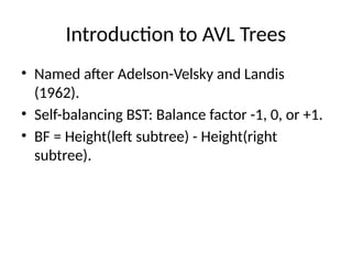 Introduction to AVL Trees
• Named after Adelson-Velsky and Landis
(1962).
• Self-balancing BST: Balance factor -1, 0, or +1.
• BF = Height(left subtree) - Height(right
subtree).
 