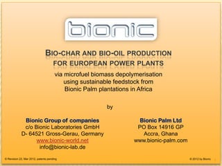 BIO-CHAR FOR EUROPEAN POWER-PLANTS




                               BIO-CHAR AND BIO-OIL PRODUCTION
                                     FOR EUROPEAN POWER PLANTS
                                      via microfuel biomass depolymerisation
                                          using sustainable feedstock from
                                          Bionic Palm plantations in Africa

                                                        by

             Bionic Group of companies                              Bionic Palm Ltd
             c/o Bionic Laboratories GmbH                          PO Box 14916 GP
            D- 64521 Gross-Gerau, Germany                            Accra, Ghana
                  www.bionic-world.net                            www.bionic-palm.com
                   info@bionic-lab.de
© Revision 22, Mar 2012, patents pending                                                © 2012 by Bionic
                                                                                                           1
 