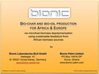 BIO-CHAR FOR EUROPEAN POWER-PLANTS
BIO-CHAR AND BIO-OIL PRODUCTION
FOR AFRICA & EUROPE
via microfuel biomass depolymerisation
using sustainable feedstock from
African biomass sources
© 2013 by Bionic Laboratories BLG GmbH
Bionic Laboratories BLG GmbH
Helwigstr. 41
D- 64521 Gross-Gerau, Germany
www.bionic-world.net
© Revision 33, July 2013, patents pending
Bionic Palm Limited
PO Box 14916 GP
Accra, Ghana
www.bionic-palm.com
by
1
 