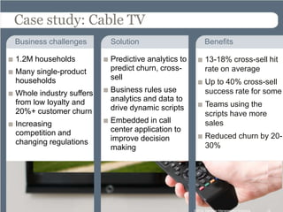 Case study: Cable TV
Business challenges      Solution                        Benefits

1.2M households          Predictive analytics to         13-18% cross-sell hit
Many single-product      predict churn, cross-           rate on average
households               sell
                                                         Up to 40% cross-sell
Whole industry suffers   Business rules use              success rate for some
from low loyalty and     analytics and data to
                         drive dynamic scripts           Teams using the
20%+ customer churn                                      scripts have more
Increasing               Embedded in call                sales
competition and          center application to
                         improve decision                Reduced churn by 20-
changing regulations                                     30%
                         making




                                                   ©2012 Decision Management Solutions   15
 