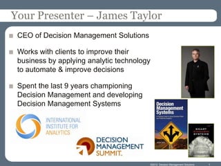 Your Presenter – James Taylor
 CEO of Decision Management Solutions

 Works with clients to improve their
 business by applying analytic technology
 to automate & improve decisions

 Spent the last 9 years championing
 Decision Management and developing
 Decision Management Systems




                                        ©2012 Decision Management Solutions   1
 