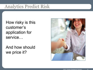 Analytics Predict Risk


How risky is this
customer’s
application for
service…

And how should
we price it?


                         ©2012 Decision Management Solutions   27
 