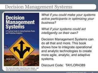 Decision Management Systems
                                                     What if you could make your systems
                                                     active participants in optimizing your
                                                     business?
                                                     What if your systems could act
                                                     intelligently on their own?
                                                     Decision Management Systems can
                                                     do all that and more. This book
                                                     shows how to integrate operational
                                                     and analytic technologies to create
                                                     more agile, analytic, and adaptive
                                                     systems.
                                                     Discount Code: TAYLOR4389
For more information about this new release, visit
www.decisionmanagementsolutions.com/book
                                                                      © Decision Management Solutions, 2012   43
 