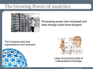 The Growing Power of Analytics


                             Processing power has increased and
                             data storage costs have dropped




The increased data that
organizations have amassed




                                      Large and growing body of
                                       mathematical knowledge

                                             ©2012 Decision Management Solutions   5
 