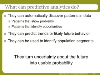 What can predictive analytics do?
 They can automatically discover patterns in data
   Patterns that show problems
   Patterns that identify opportunities

 They can predict trends or likely future behavior
 They can be used to identify population segments



    They turn uncertainty about the future
           into usable probability

                                    ©2011 Decision Management Solutions   13
 