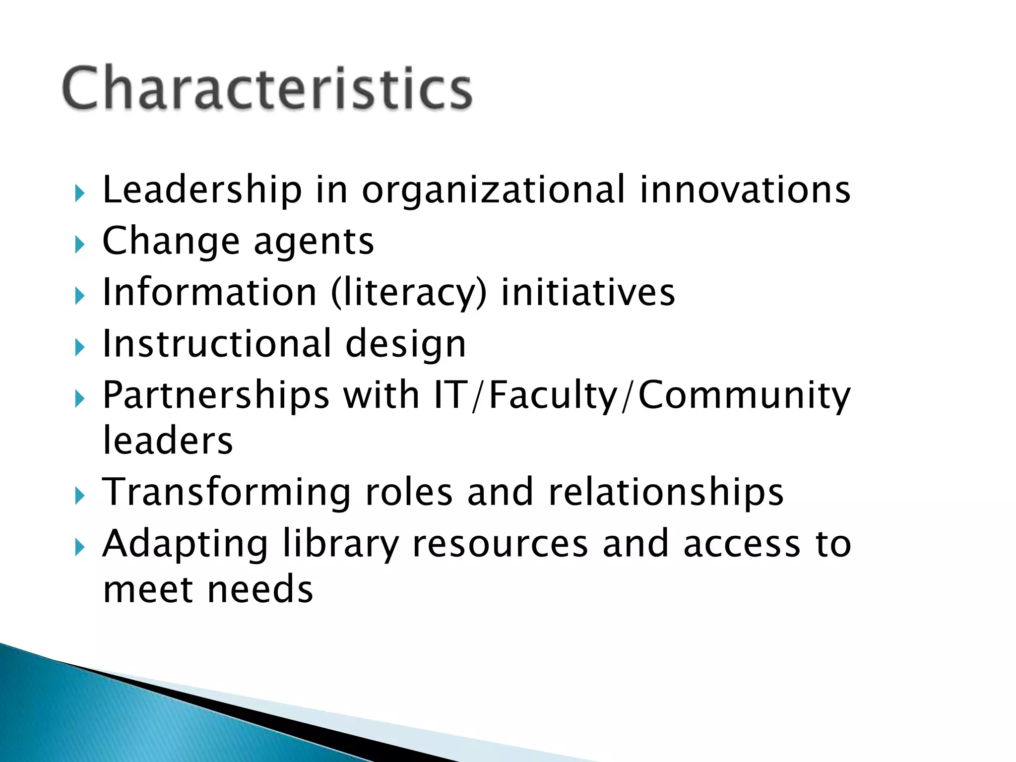    Leadership in organizational innovations
   Change agents
   Information (literacy) initiatives
   Instructional design
   Partnerships with IT/Faculty/Community
    leaders
   Transforming roles and relationships
   Adapting library resources and access to
    meet needs
 