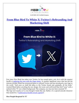 From Blue Bird To White X: Twitter’s Rebranding And
Marketing Shift
Ever since Elon Musk has taken over Twitter, he has caused quite a stir, be it with the massive
layoffs or replacing the icon with the Doge meme. In another significant move that has left the
internet divided, Musk has announced plans to rebrand Twitter and has introduced a new logo to
the world. “And soon we shall bid adieu to the Twitter brand and, gradually, all the birds,”
tweeted Musk before unveiling the new design: the iconic and well-loved blue bird “Larry” with a
stylized white “X” over a black background. The company, too, has now been renamed “X”.
The logo isn’t exactly an X, even though it looks like one. Rather, it’s a special unicode character
that stands for a “mathematical double-struck capital X“.
How People Respond To “X”
 