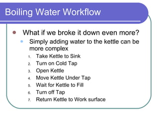 Boiling Water Workflow What if we broke it down even more? Simply adding water to the kettle can be more complex Take Kettle to Sink Turn on Cold Tap Open Kettle Move Kettle Under Tap Wait for Kettle to Fill Turn off Tap Return Kettle to Work surface 