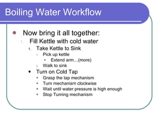 Boiling Water Workflow Now bring it all together: Fill Kettle with cold water Take Kettle to Sink Pick up kettle Extend arm…(more) Walk to sink Turn on Cold Tap Grasp the tap mechanism  Turn mechanism clockwise  Wait until water pressure is high enough  Stop Turning mechanism 