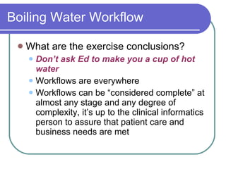 Boiling Water Workflow What are the exercise conclusions? Don’t ask Ed to make you a cup of hot water Workflows are everywhere Workflows can be “considered complete” at almost any stage and any degree of complexity, it’s up to the clinical informatics person to assure that patient care and business needs are met 