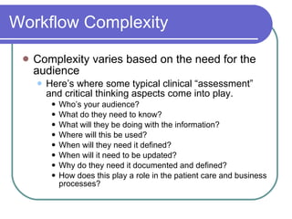 Workflow Complexity Complexity varies based on the need for the audience Here’s where some typical clinical “assessment” and critical thinking aspects come into play. Who’s your audience? What do they need to know? What will they be doing with the information? Where will this be used? When will they need it defined? When will it need to be updated? Why do they need it documented and defined? How does this play a role in the patient care and business processes? 