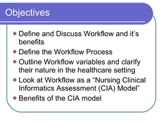 Objectives Define and Discuss Workflow and it’s benefits Define the Workflow Process Outline Workflow variables and clarify their nature in the healthcare setting Look at Workflow as a “Nursing Clinical Informatics Assessment (CIA) Model” Benefits of the CIA model 
