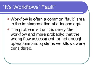“It’s Workflows’ Fault” Workflow is often a common “fault” area in the implementation of a technology. The problem is that it is rarely ‘the’ workflow and more probably; that the wrong flow assessment, or not enough operations and systems workflows were considered. 