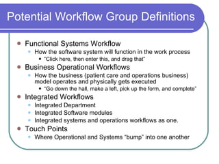 Potential Workflow Group Definitions Functional Systems Workflow How the software system will function in the work process “ Click here, then enter this, and drag that” Business Operational Workflows How the business (patient care and operations business) model operates and physically gets executed “ Go down the hall, make a left, pick up the form, and complete” Integrated Workflows Integrated Department Integrated Software modules Integrated systems and operations workflows as one. Touch Points Where Operational and Systems “bump” into one another 