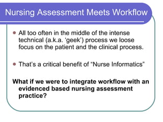 Nursing Assessment Meets Workflow All too often in the middle of the intense technical (a.k.a. ‘geek’) process we loose focus on the patient and the clinical process. That’s a critical benefit of “Nurse Informatics” What if we were to integrate workflow with an evidenced based nursing assessment practice? 
