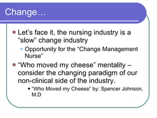 Change… Let’s face it, the nursing industry is a “slow” change industry Opportunity for the “Change Management Nurse” “Who moved my cheese” mentality – consider the changing paradigm of our non-clinical side of the industry. “Who Moved my Cheese” by: Spencer Johnson, M.D  