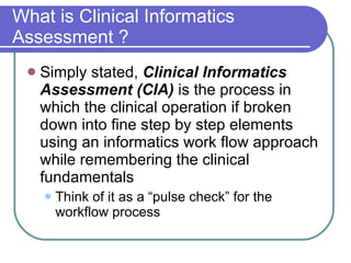 What is Clinical Informatics Assessment ? Simply stated,  Clinical Informatics Assessment (CIA)  is the process in which the clinical operation if broken down into fine step by step elements using an informatics work flow approach while remembering the clinical fundamentals Think of it as a “pulse check” for the workflow process 