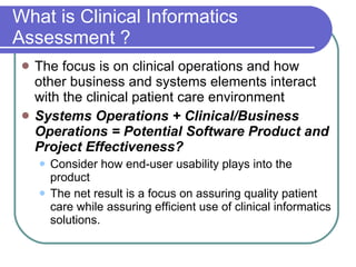 What is Clinical Informatics Assessment ? The focus is on clinical operations and how other business and systems elements interact with the clinical patient care environment Systems Operations + Clinical/Business Operations = Potential Software Product and Project Effectiveness? Consider how end-user usability plays into the product The net result is a focus on assuring quality patient care while assuring efficient use of clinical informatics solutions. 