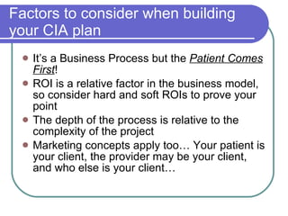 Factors to consider when building your CIA plan It’s a Business Process but the  Patient Comes First ! ROI is a relative factor in the business model, so consider hard and soft ROIs to prove your point The depth of the process is relative to the complexity of the project Marketing concepts apply too… Your patient is your client, the provider may be your client, and who else is your client… 