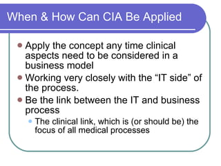 When & How Can CIA Be Applied Apply the concept any time clinical aspects need to be considered in a business model Working very closely with the “IT side” of the process. Be the link between the IT and business process The clinical link, which is (or should be) the focus of all medical processes 