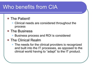 Who benefits from CIA The Patient! Clinical needs are considered throughout the process The Business Business process and ROI is considered The Clinical Realm The needs for the clinical providers is recognized and built into the IT processes, as opposed to the clinical world having to “adapt” to the IT product. 