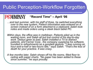 Public Perception-Workflow Forgotten … and last summer, with his staff of three, he switched everything over to the new system. Patient information was entered on a screen instead of on a form attached to a clipboard; Saleh took notes and made orders using a sleek black tablet PC. Within days, the office was in meltdown. Patients piled up in the waiting room, and Saleh all but lost control of his day-to-day work. Delays grew so bad, Saleh installed a TV to distract patients, and Cerner Corp., the company supplying his software, trundled in refreshments as a goodwill gesture. &quot;I was running an hour-and-a-half or two-hours late,&quot; says Saleh. &quot;That's the kiss of death for your practice. It was crazy. A few months later, Saleh shows off his file rooms, filled floor to ceiling with paper charts. &quot;No paper has been added to these since summer,&quot; he says proudly.  “ Record Time” – April ‘06 