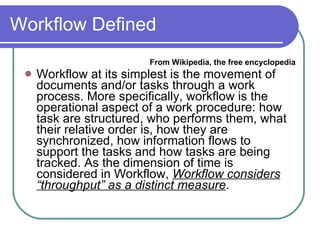 Workflow Defined From Wikipedia, the free encyclopedia Workflow at its simplest is the movement of documents and/or tasks through a work process. More specifically, workflow is the operational aspect of a work procedure: how task are structured, who performs them, what their relative order is, how they are synchronized, how information flows to support the tasks and how tasks are being tracked. As the dimension of time is considered in Workflow,  Workflow considers “throughput” as a distinct measure .  