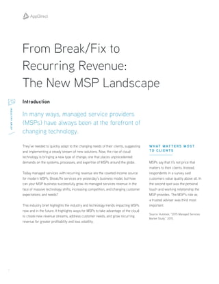 1
INDUSTRYBRIEF
From Break/Fix to
Recurring Revenue:
The New MSP Landscape
Introduction
In many ways, managed service providers
(MSPs) have always been at the forefront of
changing technology.
They’ve needed to quickly adapt to the changing needs of their clients, suggesting
and implementing a steady stream of new solutions. Now, the rise of cloud
technology is bringing a new type of change, one that places unprecedented
demands on the systems, processes, and expertise of MSPs around the globe.
Today managed services with recurring revenue are the coveted income source
for modern MSPs. Break/fix services are yesterday’s business model, but how
can your MSP business successfully grow its managed services revenue in the
face of massive technology shifts, increasing competition, and changing customer
expectations and needs?
This industry brief highlights the industry and technology trends impacting MSPs
now and in the future. It highlights ways for MSPs to take advantage of the cloud
to create new revenue streams, address customer needs, and grow recurring
revenue for greater profitability and less volatility.
WHAT MAT TERS MOST
TO CLIENTS
MSPs say that it’s not price that
matters to their clients. Instead,
respondents in a survey said
customers value quality above all. In
the second spot was the personal
touch and working relationship the
MSP provides. The MSP’s role as
a trusted adviser was third most
important.
Source: Autotask, “2015 Managed Services
Market Study,” 2015.
 